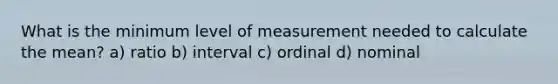 What is the minimum level of measurement needed to calculate the mean? a) ratio b) interval c) ordinal d) nominal