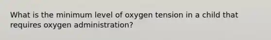 What is the minimum level of oxygen tension in a child that requires oxygen administration?