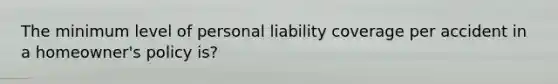 The minimum level of personal liability coverage per accident in a​ homeowner's policy​ is?