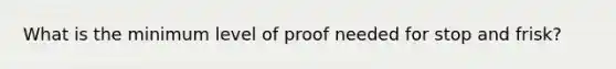 What is the minimum level of proof needed for stop and frisk?