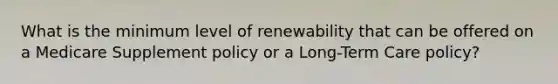 What is the minimum level of renewability that can be offered on a Medicare Supplement policy or a Long-Term Care policy?