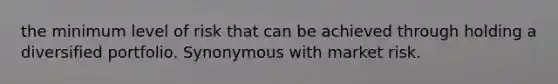 the minimum level of risk that can be achieved through holding a diversified portfolio. Synonymous with market risk.