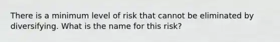 There is a minimum level of risk that cannot be eliminated by diversifying. What is the name for this risk?