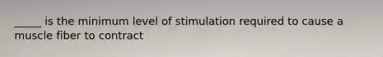 _____ is the minimum level of stimulation required to cause a muscle fiber to contract