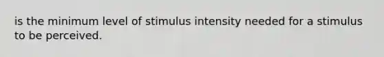 is the minimum level of stimulus intensity needed for a stimulus to be perceived.