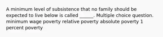 A minimum level of subsistence that no family should be expected to live below is called ______. Multiple choice question. minimum wage poverty relative poverty absolute poverty 1 percent poverty