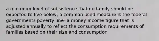 a minimum level of subsistence that no family should be expected to live below, a common used measure is the federal governments poverty line- a money income figure that is adjusted annually to reflect the consumption requirements of families based on their size and consumption