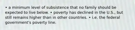 • a minimum level of subsistence that no family should be expected to live below. • poverty has declined in the U.S., but still remains higher than in other countries. • i.e. the federal government's poverty line.