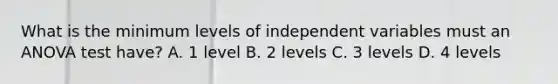 What is the minimum levels of independent variables must an ANOVA test have? A. 1 level B. 2 levels C. 3 levels D. 4 levels