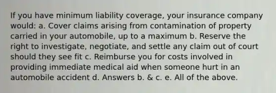 If you have minimum liability coverage, your insurance company would: a. Cover claims arising from contamination of property carried in your automobile, up to a maximum b. Reserve the right to investigate, negotiate, and settle any claim out of court should they see fit c. Reimburse you for costs involved in providing immediate medical aid when someone hurt in an automobile accident d. Answers b. & c. e. All of the above.