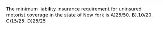 The minimum liability insurance requirement for uninsured motorist coverage in the state of New York is A)25/50. B).10/20. C)15/25. D)25/25