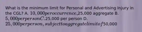 What is the minimum limit for Personal and Advertising Injury in the CGL? A. 10,000 per occurrence,25,000 aggregate B. 5,000 per person C.25,000 per person D. 25,000 per person, subject to aggregate limit of50,000