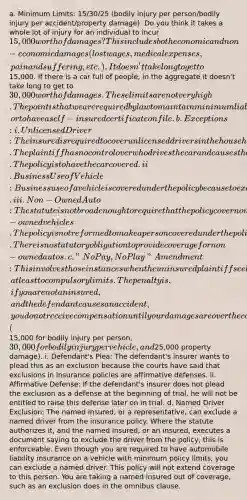 a. Minimum Limits: 15/30/25 (bodily injury per person/bodily injury per accident/property damage): Do you think it takes a whole lot of injury for an individual to incur 15,000 worth of damages? This includes both economic and non-economic damages (lost wages, medical expenses, pain and suffering, etc.). It doesn't take long to get to15,000. If there is a car full of people, in the aggregate it doesn't take long to get to 30,000 worth of damages. These limits are not very high. The point is that we are required by law to maintain minimum liability coverage in these amounts, or to have a self-insured certificate on file. b. Exceptions: i. Unlicensed Driver: The insured is required to cover unlicensed drivers in the household. The plaintiff has no control over who drives the car and causes the accident. The policy is to have the car covered. ii. Business Use of Vehicle: Business use of a vehicle is covered under the policy because to exclude coverage when the vehicle is used for business use would contravene the public policy. iii. Non-Owned Auto: The statute is not broad enough to require that the policy cover non-owned vehicles. The policy is not reformed to make a person covered under the policy when they are not covered by the policy anyway. There is no statutory obligation to provide coverage for non-owned autos. c. "No Pay, No Play" Amendment: This involves those instances when the uninsured plaintiff seeks damages from the defendant with insurance, at least to compulsory limits. The penalty is, if you are not an insured, and the defendant causes an accident, you do not receive compensation until your damages are over the compulsory minimum (15,000 for bodily injury per person, 30,000 for bodily injury per vehicle, and25,000 property damage). i. Defendant's Plea: The defendant's insurer wants to plead this as an exclusion because the courts have said that exclusions in insurance policies are affirmative defenses. ii. Affirmative Defense: If the defendant's insurer does not plead the exclusion as a defense at the beginning of trial, he will not be entitled to raise this defense later on in trial. d. Named Driver Exclusion: The named insured, or a representative, can exclude a named driver from the insurance policy. Where the statute authorizes it, and the named insured, or an insured, executes a document saying to exclude the driver from the policy, this is enforceable. Even though you are required to have automobile liability insurance on a vehicle with minimum policy limits, you can exclude a named driver. This policy will not extend coverage to this person. You are taking a named insured out of coverage, such as an exclusion does in the omnibus clause.