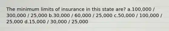 The minimum limits of insurance in this state are? a.100,000 / 300,000 / 25,000 b.30,000 / 60,000 / 25,000 c.50,000 / 100,000 / 25,000 d.15,000 / 30,000 / 25,000