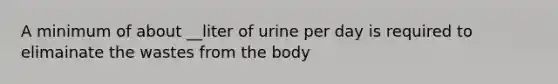 A minimum of about __liter of urine per day is required to elimainate the wastes from the body