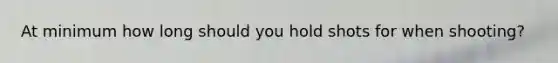 At minimum how long should you hold shots for when shooting?