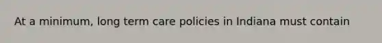 At a minimum, long term care policies in Indiana must contain