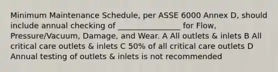 Minimum Maintenance Schedule, per ASSE 6000 Annex D, should include annual checking of ________________ for Flow, Pressure/Vacuum, Damage, and Wear. A All outlets & inlets B All critical care outlets & inlets C 50% of all critical care outlets D Annual testing of outlets & inlets is not recommended