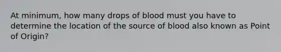 At minimum, how many drops of blood must you have to determine the location of the source of blood also known as Point of Origin?