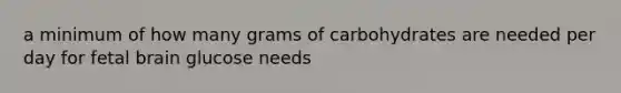 a minimum of how many grams of carbohydrates are needed per day for fetal brain glucose needs