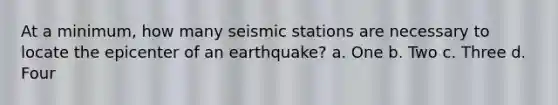 At a minimum, how many seismic stations are necessary to locate the epicenter of an earthquake? a. One b. Two c. Three d. Four