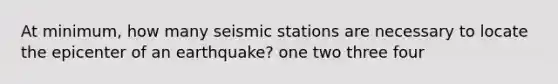 At minimum, how many seismic stations are necessary to locate the epicenter of an earthquake? one two three four