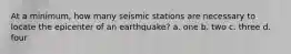 At a minimum, how many seismic stations are necessary to locate the epicenter of an earthquake? a. one b. two c. three d. four