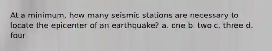 At a minimum, how many seismic stations are necessary to locate the epicenter of an earthquake? a. one b. two c. three d. four