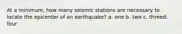 At a minimum, how many seismic stations are necessary to locate the epicenter of an earthquake? a. one b. two c. threed. four