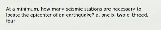 At a minimum, how many seismic stations are necessary to locate the epicenter of an earthquake? a. one b. two c. threed. four