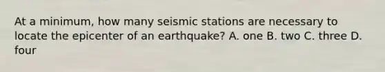 At a minimum, how many seismic stations are necessary to locate the epicenter of an earthquake? A. one B. two C. three D. four