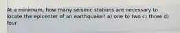 At a minimum, how many seismic stations are necessary to locate the epicenter of an earthquake? a) one b) two c) three d) four