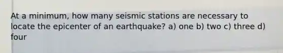 At a minimum, how many seismic stations are necessary to locate the epicenter of an earthquake? a) one b) two c) three d) four