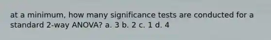 at a minimum, how many significance tests are conducted for a standard 2-way ANOVA? a. 3 b. 2 c. 1 d. 4