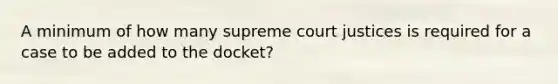 A minimum of how many supreme court justices is required for a case to be added to the docket?