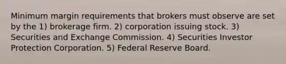 Minimum margin requirements that brokers must observe are set by the 1) brokerage firm. 2) corporation issuing stock. 3) Securities and Exchange Commission. 4) Securities Investor Protection Corporation. 5) Federal Reserve Board.