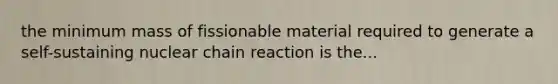 the minimum mass of fissionable material required to generate a self-sustaining nuclear chain reaction is the...