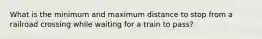 What is the minimum and maximum distance to stop from a railroad crossing while waiting for a train to pass?