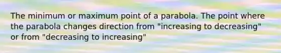 The minimum or maximum point of a parabola. The point where the parabola changes direction from "increasing to decreasing" or from "decreasing to increasing"