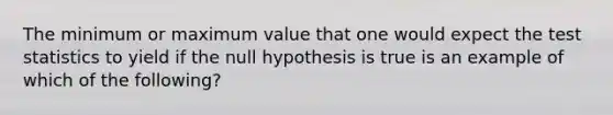 The minimum or maximum value that one would expect the test statistics to yield if the null hypothesis is true is an example of which of the following?