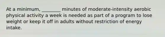 At a minimum, ________ minutes of moderate-intensity aerobic physical activity a week is needed as part of a program to lose weight or keep it off in adults without restriction of energy intake.