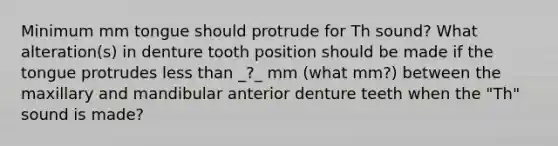 Minimum mm tongue should protrude for Th sound? What alteration(s) in denture tooth position should be made if the tongue protrudes less than _?_ mm (what mm?) between the maxillary and mandibular anterior denture teeth when the "Th" sound is made?