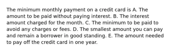 The minimum monthly payment on a credit card is A. The amount to be paid without paying interest. B. The interest amount charged for the month. C. The minimum to be paid to avoid any charges or fees. D. The smallest amount you can pay and remain a borrower in good standing. E. The amount needed to pay off the credit card in one year.