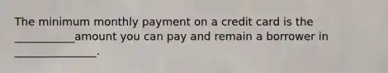 The minimum monthly payment on a credit card is the ___________amount you can pay and remain a borrower in _______________.