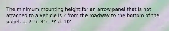 The minimum mounting height for an arrow panel that is not attached to a vehicle is ? from the roadway to the bottom of the panel. a. 7' b. 8' c. 9' d. 10'