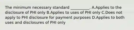 The minimum necessary standard __________. A.Applies to the disclosure of PHI only B.Applies to uses of PHI only C.Does not apply to PHI disclosure for payment purposes D.Applies to both uses and disclosures of PHI only