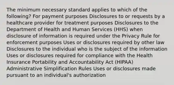 The minimum necessary standard applies to which of the following? For payment purposes Disclosures to or requests by a healthcare provider for treatment purposes Disclosures to the Department of Health and Human Services (HHS) when disclosure of information is required under the Privacy Rule for enforcement purposes Uses or disclosures required by other law Disclosures to the individual who is the subject of the information Uses or disclosures required for compliance with the Health Insurance Portability and Accountability Act (HIPAA) Administrative Simplification Rules Uses or disclosures made pursuant to an individual's authorization