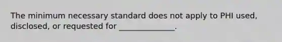 The minimum necessary standard does not apply to PHI used, disclosed, or requested for ______________.