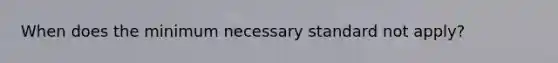 When does the minimum necessary standard not apply?