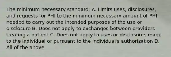 The minimum necessary standard: A. Limits uses, disclosures, and requests for PHI to the minimum necessary amount of PHI needed to carry out the intended purposes of the use or disclosure B. Does not apply to exchanges between providers treating a patient C. Does not apply to uses or disclosures made to the individual or pursuant to the individual's authorization D. All of the above